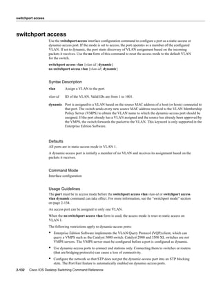 switchport access




switchport access
                    Use the switchport access interface conﬁguration command to conﬁgure a port as a static-access or
                    dynamic-access port. If the mode is set to access, the port operates as a member of the conﬁgured
                    VLAN. If set to dynamic, the port starts discovery of VLAN assignment based on the incoming
                    packets it receives. Use the no form of this command to reset the access mode to the default VLAN
                    for the switch.
                    switchport access vlan {vlan-id | dynamic}
                    no switchport access vlan {vlan-id | dynamic}


                    Syntax Description
                    vlan       Assign a VLAN to the port.

                    vlan-id    ID of the VLAN. Valid IDs are from 1 to 1001.

                    dynamic Port is assigned to a VLAN based on the source MAC address of a host (or hosts) connected to
                            that port. The switch sends every new source MAC address received to the VLAN Membership
                            Policy Server (VMPS) to obtain the VLAN name to which the dynamic-access port should be
                            assigned. If the port already has a VLAN assigned and the source has already been approved by
                            the VMPS, the switch forwards the packet to the VLAN. This keyword is only supported in the
                            Enterprise Edition Software.



                    Defaults
                    All ports are in static-access mode in VLAN 1.
                    A dynamic-access port is initially a member of no VLAN and receives its assignment based on the
                    packets it receives.


                    Command Mode
                    Interface conﬁguration


                    Usage Guidelines
                    The port must be in access mode before the switchport access vlan vlan-id or switchport access
                    vlan dynamic command can take effect. For more information, see the “switchport mode” section
                    on page 2-134.
                    An access port can be assigned to only one VLAN.
                    When the no switchport access vlan form is used, the access mode is reset to static access on
                    VLAN 1.
                    The following restrictions apply to dynamic-access ports:
                    •   Enterprise Edition Software implements the VLAN Query Protocol (VQP) client, which can
                        query a VMPS such as the Catalyst 5000 switch. Catalyst 2900 and 3500 XL switches are not
                        VMPS servers. The VMPS server must be conﬁgured before a port is conﬁgured as dynamic.
                    •   Use dynamic-access ports to connect end stations only. Connecting them to switches or routers
                        (that are bridging protocols) can cause a loss of connectivity.
                    •   Conﬁgure the network so that STP does not put the dynamic-access port into an STP blocking
                        state. The Port Fast feature is automatically enabled on dynamic-access ports.
2-132   Cisco IOS Desktop Switching Command Reference
 
