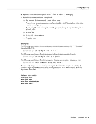 switchport access



•   Dynamic-access ports can only be in one VLAN and do not use VLAN tagging.
•   Dynamic-access ports cannot be conﬁgured as:
    — The source or destination port in a static address entry.
    — A network port (dynamic-access ports can be assigned to a VLAN in which one of the other
      ports is a network port).
    — A port group (dynamic-access ports cannot be grouped with any other port including other
      dynamic ports).
    — A secure port.
    — A port with a secure address.
    — A monitor port.


Examples
The following example shows how to assign a port already in access mode to VLAN 2 (instead of
the default VLAN 1):
    Switch(config-if)# switchport access vlan 2

The following example shows how to assign a port already in access mode to dynamic:
    Switch(config-if)# switchport access vlan dynamic

The following example shows how to reconﬁgure a dynamic-access port to a static-access port:
    Switch(config-if)# no switchport access vlan dynamic

You can verify the previous commands by entering the show interface interface-id switchport
command in privileged EXEC mode and examining information in the Administrative Mode and
Operational Mode rows.


Related Commands
switchport mode
switchport multi
switchport priority default
switchport trunk




                                                                           Cisco IOS Commands 2-133
 