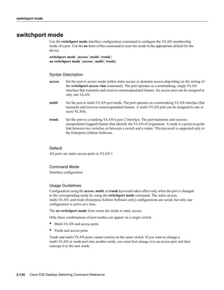 switchport mode




switchport mode
                   Use the switchport mode interface conﬁguration command to conﬁgure the VLAN membership
                   mode of a port. Use the no form of this command to reset the mode to the appropriate default for the
                   device.
                   switchport mode {access | multi | trunk}
                   no switchport mode {access | multi | trunk}


                   Syntax Description
                   access     Set the port to access mode (either static-access or dynamic-access depending on the setting of
                              the switchport access vlan command). The port operates as a nontrunking, single VLAN
                              interface that transmits and receives nonencapsulated frames. An access port can be assigned to
                              only one VLAN.

                   multi      Set the port to multi-VLAN port mode. The port operates as a nontrunking VLAN interface that
                              transmits and receives nonencapsulated frames. A multi-VLAN port can be assigned to one or
                              more VLANs.

                   trunk      Set the port to a trunking VLAN Layer-2 interface. The port transmits and receives
                              encapsulated (tagged) frames that identify the VLAN of origination. A trunk is a point-to-point
                              link between two switches or between a switch and a router. This keyword is supported only in
                              the Enterprise Edition Software.



                   Default
                   All ports are static-access ports in VLAN 1.


                   Command Mode
                   Interface conﬁguration


                   Usage Guidelines
                   Conﬁguration using the access, multi, or trunk keywords takes effect only when the port is changed
                   to the corresponding mode by using the switchport mode command. The static-access,
                   multi-VLAN, and trunk (Enterprise Edition Software only) conﬁgurations are saved, but only one
                   conﬁguration is active at a time.
                   The no switchport mode form resets the mode to static access.
                   Only these combinations of port modes can appear on a single switch:
                   •   Multi-VLAN and access ports
                   •   Trunk and access ports
                   Trunk and multi-VLAN ports cannot coexist on the same switch. If you want to change a
                   multi-VLAN or trunk port into another mode, you must ﬁrst change it to an access port and then
                   reassign it to the new mode.




2-134   Cisco IOS Desktop Switching Command Reference
 