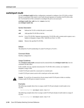 switchport multi




switchport multi
                   Use the switchport multi interface conﬁguration command to conﬁgure a list of VLANs to which
                   the port is associated. If the mode is set to multi, the port operates as a member of all VLANs in the
                   list. Use the no form of this command to reconﬁgure the port as an access port.
                   switchport multi vlan {add vlan-list | remove vlan-list}
                   no switchport multi vlan


                   Syntax Description
                   vlan        Indicate the VLAN to which the port is associated.

                   add         Add speciﬁed VLAN IDs to the list.

                   vlan-list   List of VLAN IDs. Separate nonconsecutive VLAN IDs with a comma and no spaces; use a
                               hyphen to designate a range of IDs. Valid IDs are from 1 to 1001.

                   remove      Remove the speciﬁed VLAN IDs.



                   Default
                   The default for VLAN membership of a multi-VLAN port is VLAN 1.


                   Command Mode
                   Interface conﬁguration


                   Usage Guidelines
                   The switchport mode multi command must be entered before the switchport multi vlan vlan-list
                   command can take effect.
                   In the variable vlan-list, separate nonconsecutive VLAN IDs with a comma; use a hyphen to
                   designate a range of IDs.
                   A multi-VLAN port cannot be a secure port or a monitor port.
                   A multi-VLAN port cannot coexist with a trunk port on the same switch.

                   Caution To avoid loss of connectivity, do not connect multi-VLAN ports to hubs or switches.
                   Connect multi-VLAN ports to routers or servers.


                   Examples
                   The following example shows how to assign a multi-VLAN port already in multi mode to two
                   VLANs:
                      Switch(config-if)# switchport multi vlan 2,4

                   The following example shows how to assign a multi-VLAN port already in multi mode to a range of
                   VLANs:
                      Switch(config-if)# switchport multi vlan 5-10




2-136   Cisco IOS Desktop Switching Command Reference
 