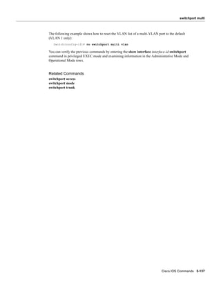switchport multi



The following example shows how to reset the VLAN list of a multi-VLAN port to the default
(VLAN 1 only):
   Switch(config-if)# no switchport multi vlan

You can verify the previous commands by entering the show interface interface-id switchport
command in privileged EXEC mode and examining information in the Administrative Mode and
Operational Mode rows.


Related Commands
switchport access
switchport mode
switchport trunk




                                                                          Cisco IOS Commands 2-137
 