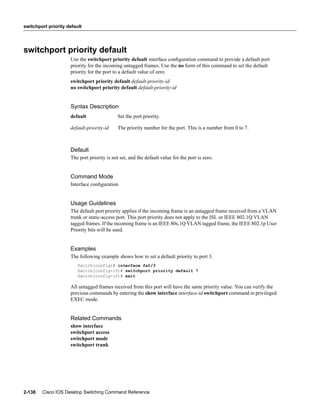 switchport priority default




switchport priority default
                     Use the switchport priority default interface conﬁguration command to provide a default port
                     priority for the incoming untagged frames. Use the no form of this command to set the default
                     priority for the port to a default value of zero.
                     switchport priority default default-priority-id
                     no switchport priority default default-priority-id


                     Syntax Description
                     default                 Set the port priority.

                     default-priority-id     The priority number for the port. This is a number from 0 to 7.



                     Default
                     The port priority is not set, and the default value for the port is zero.


                     Command Mode
                     Interface conﬁguration


                     Usage Guidelines
                     The default port priority applies if the incoming frame is an untagged frame received from a VLAN
                     trunk or static-access port. This port priority does not apply to the ISL or IEEE 802.1Q VLAN
                     tagged frames. If the incoming frame is an IEEE 80s.1Q VLAN tagged frame, the IEEE 802.1p User
                     Priority bits will be used.


                     Examples
                     The following example shows how to set a default priority to port 3.
                         Switch(config)# interface fa0/3
                         Switch(config-if)# switchport priority default 7
                         Switch(config-if)# exit

                     All untagged frames received from this port will have the same priority value. You can verify the
                     previous commands by entering the show interface interface-id switchport command in privileged
                     EXEC mode.


                     Related Commands
                     show interface
                     switchport access
                     switchport mode
                     switchport trunk




2-138   Cisco IOS Desktop Switching Command Reference
 