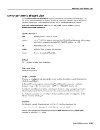 switchport trunk allowed vlan




switchport trunk allowed vlan
           Use the switchport trunk allowed vlan interface conﬁguration command to control which VLANs
           can receive and transmit trafﬁc on the trunk. Use the no form of this command to reset the allowed
           list to the default value. This command is available only in the Enterprise Edition Software.
           switchport trunk allowed vlan {add vlan-list | all | except vlan-list | remove vlan-list}
           no switchport trunk allowed vlan


           Syntax Description
           add               Add speciﬁed VLAN IDs to the list.

           vlan-list         List of VLAN IDs. Separate nonconsecutive VLAN IDs with a comma and no spaces;
                             use a hyphen to designate a range of IDs. Valid IDs are from 1 to 1001.

           all               Add all VLAN IDs to the list.

           except            Add VLAN IDs except the speciﬁed ones.

           remove            Remove the speciﬁed VLAN IDs.



           Default
           All VLANs are included in the allowed list.


           Command Mode
           Interface conﬁguration


           Usage Guidelines
           When the no switchport trunk allowed vlan form is used, the allowed list is reset to the default list,
           which allows all VLANs.
           In the variable vlan-list, separate nonconsecutive VLAN IDs with a comma; use a hyphen to
           designate a range of IDs. You cannot remove VLAN 1 or 1002 to 1005 from the list.
           A trunk port cannot be a secure port or a monitor port. However, a static-access port can monitor a
           VLAN on a trunk port. The VLAN monitored is the one associated with the static-access port.
           If a trunk port is identiﬁed as a network port, the trunk port becomes the network port for all the
           VLANs associated with the port.


           Example
           The following example shows how to add VLANs 1, 2, 5, and 6 to the allowed list:
                 Switch(config-if)# switchport trunk allowed vlan add 1,2,5,6

           You can verify the previous command by entering the show interface interface-id switchport
           command in privileged EXEC mode.




                                                                                           Cisco IOS Commands 2-139
 