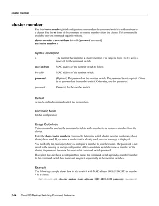 cluster member




cluster member
                  Use the cluster member global conﬁguration command on the command switch to add members to
                  a cluster. Use the no form of the command to remove members from the cluster. This command is
                  available only on command-capable switches.
                  cluster member n mac-address hw-addr [password password]
                  no cluster member n


                  Syntax Description
                  n                  The number that identiﬁes a cluster member. The range is from 1 to 15. Zero is
                                     reserved for the command switch.

                  mac-address        MAC address of the member switch to follow.

                  hw-addr            MAC address of the member switch.

                  password           (Optional) The password on the member switch. The password is not required if there
                                     is no password on the member switch. Otherwise, use this parameter.

                  password           Password for the member switch.



                  Default
                  A newly enabled command switch has no members.


                  Command Mode
                  Global conﬁguration


                  Usage Guidelines
                  This command is used on the command switch to add a member to or remove a member from the
                  cluster.
                  Enter the show cluster members command to determine which cluster member numbers (n) have
                  already been used. If you enter a number that is already used, an error message is displayed.
                  You need only the password when you conﬁgure a member to join the cluster. The password is not
                  saved in the running or startup conﬁguration. After a candidate switch becomes a member of the
                  cluster, its password becomes the same as the command switch password.
                  If a switch does not have a conﬁgured host name, the command switch appends a member number
                  to the command switch host name and assigns it sequentially to the member switches.


                  Example
                  The following example shows how to add a switch with MAC address 00E0.1E00.3333 as member
                  4 to a cluster.
                      Switch(config)# cluster member 4 mac-address 00E0.1E00.3333 password <password>




2-14   Cisco IOS Desktop Switching Command Reference
 