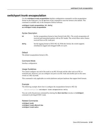 switchport trunk encapsulation




switchport trunk encapsulation
           Use the switchport trunk encapsulation interface conﬁguration command to set the encapsulation
           format on the trunk port. Use the no form of this command to reset the format to the default. This
           command is available only in the Enterprise Edition Software.
           switchport trunk encapsulation {isl | dot1q}
           no switchport trunk encapsulation


           Syntax Description
           isl               Set the encapsulation format to Inter-Switch Link (ISL). The switch encapsulates all
                             received and transmitted packets with an ISL header. The switch ﬁlters native frames
                             received from an ISL trunk port.

           dot1q             Set the tagging format to IEEE 802.1Q. With this format, the switch supports
                             simultaneous tagged and untagged trafﬁc on a port.



           Default
           The default encapsulation format is ISL.


           Command Mode
           Interface conﬁguration


           Usage Guidelines
           You cannot conﬁgure one end of the trunk as an 802.1Q trunk and the other end as an ISL or
           nontrunk port. However, you can conﬁgure one port as an ISL trunk and another port on the same
           switch as a 802.1Q trunk.
           This command is only applicable on switch platforms and port hardware that support both formats.


           Example
           The following example shows how to conﬁgure the encapsulation format to 802.1Q:
                 Switch(config-if)# switchport trunk encapsulation dot1q

           You can verify the previous command by entering the show interface interface-id switchport
           command in privileged EXEC mode.


           Related Commands
           switchport mode
           switchport trunk allowed vlan
           switchport trunk native




                                                                                        Cisco IOS Commands 2-141
 