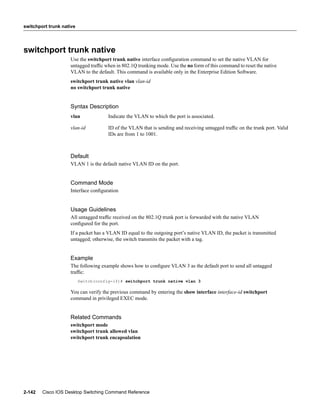 switchport trunk native




switchport trunk native
                    Use the switchport trunk native interface conﬁguration command to set the native VLAN for
                    untagged trafﬁc when in 802.1Q trunking mode. Use the no form of this command to reset the native
                    VLAN to the default. This command is available only in the Enterprise Edition Software.
                    switchport trunk native vlan vlan-id
                    no switchport trunk native


                    Syntax Description
                    vlan              Indicate the VLAN to which the port is associated.

                    vlan-id           ID of the VLAN that is sending and receiving untagged trafﬁc on the trunk port. Valid
                                      IDs are from 1 to 1001.



                    Default
                    VLAN 1 is the default native VLAN ID on the port.


                    Command Mode
                    Interface conﬁguration


                    Usage Guidelines
                    All untagged trafﬁc received on the 802.1Q trunk port is forwarded with the native VLAN
                    conﬁgured for the port.
                    If a packet has a VLAN ID equal to the outgoing port’s native VLAN ID, the packet is transmitted
                    untagged; otherwise, the switch transmits the packet with a tag.


                    Example
                    The following example shows how to conﬁgure VLAN 3 as the default port to send all untagged
                    trafﬁc:
                          Switch(config-if)# switchport trunk native vlan 3

                    You can verify the previous command by entering the show interface interface-id switchport
                    command in privileged EXEC mode.


                    Related Commands
                    switchport mode
                    switchport trunk allowed vlan
                    switchport trunk encapsulation




2-142   Cisco IOS Desktop Switching Command Reference
 