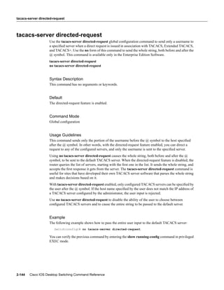 tacacs-server directed-request




tacacs-server directed-request
                    Use the tacacs-server directed-request global conﬁguration command to send only a username to
                    a speciﬁed server when a direct request is issued in association with TACACS, Extended TACACS,
                    and TACACS+. Use the no form of this command to send the whole string, both before and after the
                    @ symbol. This command is available only in the Enterprise Edition Software.
                    tacacs-server directed-request
                    no tacacs-server directed-request


                    Syntax Description
                    This command has no arguments or keywords.


                    Default
                    The directed-request feature is enabled.


                    Command Mode
                    Global conﬁguration


                    Usage Guidelines
                    This command sends only the portion of the username before the @ symbol to the host speciﬁed
                    after the @ symbol. In other words, with the directed-request feature enabled, you can direct a
                    request to any of the conﬁgured servers, and only the username is sent to the speciﬁed server.
                    Using no tacacs-server directed-request causes the whole string, both before and after the @
                    symbol, to be sent to the default TACACS server. When the directed-request feature is disabled, the
                    router queries the list of servers, starting with the ﬁrst one in the list. It sends the whole string, and
                    accepts the ﬁrst response it gets from the server. The tacacs-server directed-request command is
                    useful for sites that have developed their own TACACS server software that parses the whole string
                    and makes decisions based on it.
                    With tacacs-server directed-request enabled, only conﬁgured TACACS servers can be speciﬁed by
                    the user after the @ symbol. If the host name speciﬁed by the user does not match the IP address of
                    a TACACS server conﬁgured by the administrator, the user input is rejected.
                    Use no tacacs-server directed-request to disable the ability of the user to choose between
                    conﬁgured TACACS servers and to cause the entire string to be passed to the default server.


                    Example
                    The following example shows how to pass the entire user input to the default TACACS server:
                       Switch(config)# no tacacs-server directed-request

                    You can verify the previous command by entering the show running-conﬁg command in privileged
                    EXEC mode.




2-144   Cisco IOS Desktop Switching Command Reference
 