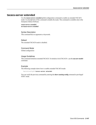 tacacs-server extended




tacacs-server extended
           Use the tacacs-server extended global conﬁguration command to enable an extended TACACS
           mode. Use the no form of this command to disable the mode. This command is available only in the
           Enterprise Edition Software.
           tacacs-server extended
           no tacacs-server extended


           Syntax Description
           This command has no arguments or keywords.


           Default
           The extended TACACS mode is disabled.


           Command Mode
           Global conﬁguration


           Usage Guidelines
           This command initializes extended TACACS. To initialize AAA/TACACS+, use the aaa new-model
           command.


           Example
           The following example shows how to enable extended TACACS mode:
              Switch(config)# tacacs-server extended

           You can verify the previous command by entering the show running-conﬁg command in privileged
           EXEC mode.




                                                                                       Cisco IOS Commands 2-147
 