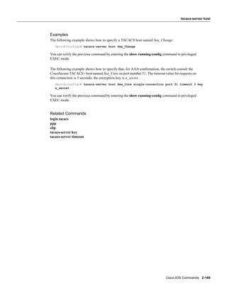 tacacs-server host



Examples
The following example shows how to specify a TACACS host named Sea_Change:
   Switch(config)# tacacs-server host Sea_Change

You can verify the previous command by entering the show running-conﬁg command in privileged
EXEC mode.

The following example shows how to specify that, for AAA conﬁrmation, the switch consult the
CiscoSecure TACACS+ host named Sea_Cure on port number 51. The timeout value for requests on
this connection is 3 seconds; the encryption key is a_secret.
   Switch(config)# tacacs-server host Sea_Cure single-connection port 51 timeout 3 key
   a_secret

You can verify the previous command by entering the show running-conﬁg command in privileged
EXEC mode.


Related Commands
login tacacs
ppp
slip
tacacs-server key
tacacs-server timeout




                                                                        Cisco IOS Commands 2-149
 