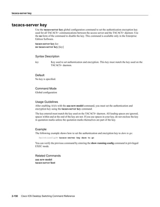tacacs-server key




tacacs-server key
                    Use the tacacs-server key global conﬁguration command to set the authentication encryption key
                    used for all TACACS+ communications between the access server and the TACACS+ daemon. Use
                    the no form of the command to disable the key. This command is available only in the Enterprise
                    Edition Software.
                    tacacs-server key key
                    no tacacs-server key [key]


                    Syntax Description
                    key            Key used to set authentication and encryption. This key must match the key used on the
                                   TACACS+ daemon.


                    Default
                    No key is speciﬁed.


                    Command Mode
                    Global conﬁguration


                    Usage Guidelines
                    After enabling AAA with the aaa new-model command, you must set the authentication and
                    encryption key using the tacacs-server key command.
                    The key entered must match the key used on the TACACS+ daemon. All leading spaces are ignored;
                    spaces within and at the end of the key are not. If you use spaces in your key, do not enclose the key
                    in quotation marks unless the quotation marks themselves are part of the key.


                    Example
                    The following example shows how to set the authentication and encryption key to dare to go:
                          Switch(config)# tacacs-server key dare to go

                    You can verify the previous command by entering the show running-conﬁg command in privileged
                    EXEC mode.


                    Related Commands
                    aaa new-model
                    tacacs-server host




2-150   Cisco IOS Desktop Switching Command Reference
 