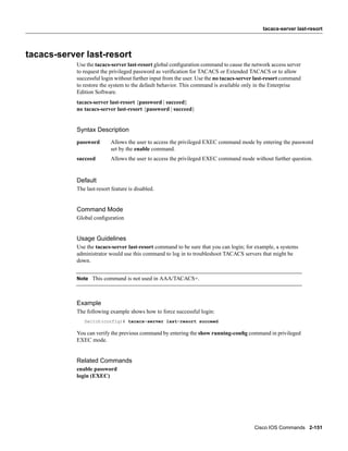 tacacs-server last-resort




tacacs-server last-resort
            Use the tacacs-server last-resort global conﬁguration command to cause the network access server
            to request the privileged password as veriﬁcation for TACACS or Extended TACACS or to allow
            successful login without further input from the user. Use the no tacacs-server last-resort command
            to restore the system to the default behavior. This command is available only in the Enterprise
            Edition Software.
            tacacs-server last-resort {password | succeed}
            no tacacs-server last-resort {password | succeed}


            Syntax Description
            password       Allows the user to access the privileged EXEC command mode by entering the password
                           set by the enable command.
            succeed        Allows the user to access the privileged EXEC command mode without further question.


            Default
            The last-resort feature is disabled.


            Command Mode
            Global conﬁguration


            Usage Guidelines
            Use the tacacs-server last-resort command to be sure that you can login; for example, a systems
            administrator would use this command to log in to troubleshoot TACACS servers that might be
            down.


            Note This command is not used in AAA/TACACS+.



            Example
            The following example shows how to force successful login:
               Switch(config)# tacacs-server last-resort succeed

            You can verify the previous command by entering the show running-conﬁg command in privileged
            EXEC mode.


            Related Commands
            enable password
            login (EXEC)




                                                                                         Cisco IOS Commands 2-151
 