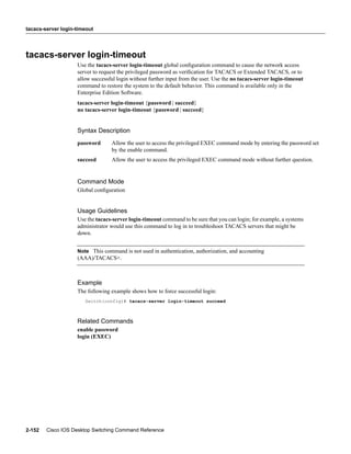 tacacs-server login-timeout




tacacs-server login-timeout
                    Use the tacacs-server login-timeout global conﬁguration command to cause the network access
                    server to request the privileged password as veriﬁcation for TACACS or Extended TACACS, or to
                    allow successful login without further input from the user. Use the no tacacs-server login-timeout
                    command to restore the system to the default behavior. This command is available only in the
                    Enterprise Edition Software.
                    tacacs-server login-timeout {password | succeed}
                    no tacacs-server login-timeout {password | succeed}


                    Syntax Description
                    password      Allow the user to access the privileged EXEC command mode by entering the password set
                                  by the enable command.
                    succeed       Allow the user to access the privileged EXEC command mode without further question.


                    Command Mode
                    Global conﬁguration


                    Usage Guidelines
                    Use the tacacs-server login-timeout command to be sure that you can login; for example, a systems
                    administrator would use this command to log in to troubleshoot TACACS servers that might be
                    down.


                    Note This command is not used in authentication, authorization, and accounting
                    (AAA)/TACACS+.



                    Example
                    The following example shows how to force successful login:
                       Switch(config)# tacacs-server login-timeout succeed



                    Related Commands
                    enable password
                    login (EXEC)




2-152   Cisco IOS Desktop Switching Command Reference
 