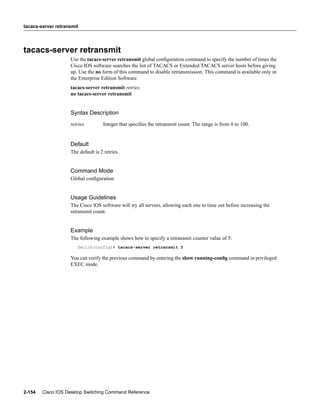 tacacs-server retransmit




tacacs-server retransmit
                    Use the tacacs-server retransmit global conﬁguration command to specify the number of times the
                    Cisco IOS software searches the list of TACACS or Extended TACACS server hosts before giving
                    up. Use the no form of this command to disable retransmission. This command is available only in
                    the Enterprise Edition Software.
                    tacacs-server retransmit retries
                    no tacacs-server retransmit


                    Syntax Description
                    retries         Integer that speciﬁes the retransmit count. The range is from 0 to 100.


                    Default
                    The default is 2 retries.


                    Command Mode
                    Global conﬁguration


                    Usage Guidelines
                    The Cisco IOS software will try all servers, allowing each one to time out before increasing the
                    retransmit count.


                    Example
                    The following example shows how to specify a retransmit counter value of 5:
                       Switch(config)# tacacs-server retransmit 5

                    You can verify the previous command by entering the show running-conﬁg command in privileged
                    EXEC mode.




2-154   Cisco IOS Desktop Switching Command Reference
 