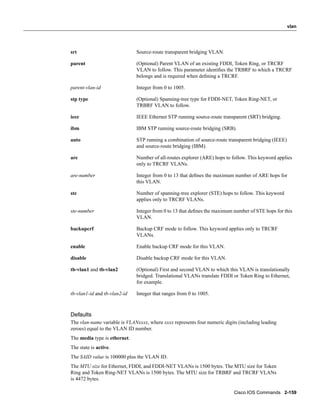 vlan




srt                           Source-route transparent bridging VLAN.

parent                        (Optional) Parent VLAN of an existing FDDI, Token Ring, or TRCRF
                              VLAN to follow. This parameter identiﬁes the TRBRF to which a TRCRF
                              belongs and is required when deﬁning a TRCRF.

parent-vlan-id                Integer from 0 to 1005.

stp type                      (Optional) Spanning-tree type for FDDI-NET, Token Ring-NET, or
                              TRBRF VLAN to follow.

ieee                          IEEE Ethernet STP running source-route transparent (SRT) bridging.

ibm                           IBM STP running source-route bridging (SRB).

auto                          STP running a combination of source-route transparent bridging (IEEE)
                              and source-route bridging (IBM).

are                           Number of all-routes explorer (ARE) hops to follow. This keyword applies
                              only to TRCRF VLANs.

are-number                    Integer from 0 to 13 that deﬁnes the maximum number of ARE hops for
                              this VLAN.

ste                           Number of spanning-tree explorer (STE) hops to follow. This keyword
                              applies only to TRCRF VLANs.

ste-number                    Integer from 0 to 13 that deﬁnes the maximum number of STE hops for this
                              VLAN.

backupcrf                     Backup CRF mode to follow. This keyword applies only to TRCRF
                              VLANs.

enable                        Enable backup CRF mode for this VLAN.

disable                       Disable backup CRF mode for this VLAN.

tb-vlan1 and tb-vlan2         (Optional) First and second VLAN to which this VLAN is translationally
                              bridged. Translational VLANs translate FDDI or Token Ring to Ethernet,
                              for example.

tb-vlan1-id and tb-vlan2-id   Integer that ranges from 0 to 1005.



Defaults
The vlan-name variable is VLANxxxx, where xxxx represents four numeric digits (including leading
zeroes) equal to the VLAN ID number.
The media type is ethernet.
The state is active.
The SAID value is 100000 plus the VLAN ID.
The MTU size for Ethernet, FDDI, and FDDI-NET VLANs is 1500 bytes. The MTU size for Token
Ring and Token Ring-NET VLANs is 1500 bytes. The MTU size for TRBRF and TRCRF VLANs
is 4472 bytes.

                                                                            Cisco IOS Commands 2-159
 