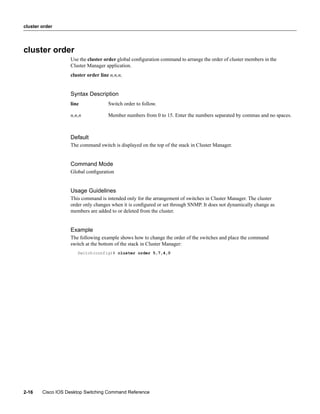 cluster order




cluster order
                   Use the cluster order global conﬁguration command to arrange the order of cluster members in the
                   Cluster Manager application.
                   cluster order line n,n,n,


                   Syntax Description
                   line              Switch order to follow.

                   n,n,n             Member numbers from 0 to 15. Enter the numbers separated by commas and no spaces.



                   Default
                   The command switch is displayed on the top of the stack in Cluster Manager.


                   Command Mode
                   Global conﬁguration


                   Usage Guidelines
                   This command is intended only for the arrangement of switches in Cluster Manager. The cluster
                   order only changes when it is conﬁgured or set through SNMP. It does not dynamically change as
                   members are added to or deleted from the cluster.


                   Example
                   The following example shows how to change the order of the switches and place the command
                   switch at the bottom of the stack in Cluster Manager:
                      Switch(config)# cluster order 5,7,4,0




2-16    Cisco IOS Desktop Switching Command Reference
 