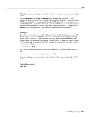 vlan



When the no vlan vlan-id stp type form is used, the VLAN spanning-tree type returns to the default
(ieee).
When the no vlan vlan-id tb-vlan1 or no vlan vlan-id tb-vlan2 form is used, the VLAN
translational bridge VLAN (or VLANs, if applicable) returns to the default (0). Translational bridge
VLANs must be a different VLAN type than the affected VLAN, and if two are speciﬁed, the two
must be different VLAN types from each other. A translational bridge VLAN resets to the default if
the translational bridge VLAN is deleted, if the media keyword changes the VLAN type, or if the
media keyword changes the VLAN type of the corresponding translation bridge VLAN.


Examples
The following example shows how to add an Ethernet VLAN with default media characteristics. The
default includes a vlan-name of VLANxxx, where xxxx represents four numeric digits (including
leading zeroes) equal to the VLAN ID number. The default media option is ethernet; the state
option is active. The default said-value variable is 100000 plus the VLAN ID; the mtu-size variable
is 1500; the stp-type option is ieee. The VLAN is added if it did not already exist; otherwise, this
command does nothing.
   Switch(vlan)# vlan 2

The following example shows how to modify an existing VLAN by changing its name and MTU
size:
   Switch(vlan)# no vlan name engineering mtu 1200

You can verify the previous commands by entering the show vlan command in privileged EXEC
mode.


Related Commands
show vlan




                                                                               Cisco IOS Commands 2-161
 
