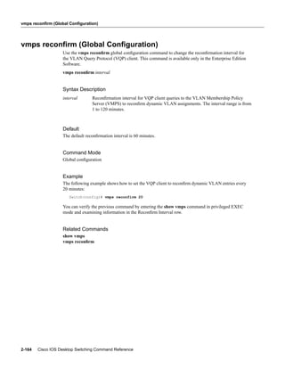 vmps reconfirm (Global Configuration)




vmps reconﬁrm (Global Conﬁguration)
                    Use the vmps reconﬁrm global conﬁguration command to change the reconﬁrmation interval for
                    the VLAN Query Protocol (VQP) client. This command is available only in the Enterprise Edition
                    Software.
                    vmps reconﬁrm interval


                    Syntax Description
                    interval       Reconﬁrmation interval for VQP client queries to the VLAN Membership Policy
                                   Server (VMPS) to reconﬁrm dynamic VLAN assignments. The interval range is from
                                   1 to 120 minutes.



                    Default
                    The default reconﬁrmation interval is 60 minutes.


                    Command Mode
                    Global conﬁguration


                    Example
                    The following example shows how to set the VQP client to reconﬁrm dynamic VLAN entries every
                    20 minutes:
                       Switch(config)# vmps reconfirm 20

                    You can verify the previous command by entering the show vmps command in privileged EXEC
                    mode and examining information in the Reconﬁrm Interval row.


                    Related Commands
                    show vmps
                    vmps reconﬁrm




2-164   Cisco IOS Desktop Switching Command Reference
 