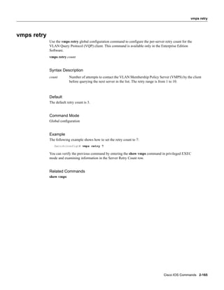 vmps retry




vmps retry
             Use the vmps retry global configuration command to configure the per-server retry count for the
             VLAN Query Protocol (VQP) client. This command is available only in the Enterprise Edition
             Software.
             vmps retry count


             Syntax Description
             count         Number of attempts to contact the VLAN Membership Policy Server (VMPS) by the client
                           before querying the next server in the list. The retry range is from 1 to 10.



             Default
             The default retry count is 3.


             Command Mode
             Global conﬁguration


             Example
             The following example shows how to set the retry count to 7:
                Switch(config)# vmps retry 7

             You can verify the previous command by entering the show vmps command in privileged EXEC
             mode and examining information in the Server Retry Count row.


             Related Commands
             show vmps




                                                                                         Cisco IOS Commands 2-165
 