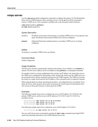 vmps server




vmps server
                   Use the vmps server global conﬁguration command to conﬁgure the primary VLAN Membership
                   Policy Server (VMPS) and up to three secondary servers. Use the no form of this command to
                   remove a VMPS server. This command is available only in the Enterprise Edition Software.
                   vmps server ipaddress [primary]
                   no vmps server [ipaddress]


                   Syntax Description
                   ipaddress      IP address or host name of the primary or secondary VMPS servers. If you specify a host
                                  name, the Domain Name System (DNS) server must be conﬁgured.

                   primary        (Optional) Determines whether primary or secondary VMPS servers are being
                                  conﬁgured.



                   Default
                   No primary or secondary VMPS servers are deﬁned.


                   Command Mode
                   Global conﬁguration


                   Usage Guidelines
                   The ﬁrst server entered is automatically selected as the primary server whether or not primary is
                   entered. The ﬁrst server address can be overridden by using primary in a subsequent command.
                   If a member switch in a cluster conﬁguration does not have an IP address, the cluster does not use
                   the VMPS server conﬁgured for that member switch. Instead, the cluster uses the VMPS server on
                   the command switch, and the command switch proxies the VMPS requests. The VMPS server treats
                   the cluster as a single switch and uses the IP address of the command switch to respond to requests.
                   When using the no form without specifying the ipaddress, all conﬁgured servers are deleted. If you
                   delete all servers when dynamic-access ports are present, the switch cannot forward packets from
                   new sources on these ports because it cannot query the VMPS.


                   Examples
                   The following example shows how to conﬁgure the server with IP address 191.10.49.20 as the
                   primary VMPS server, and the servers with IP addresses 191.10.49.21 and 191.10.49.22 as
                   secondary servers:
                      Switch(config)# vmps server 191.10.49.20 primary
                      Switch(config)# vmps server 191.10.49.21
                      Switch(config)# vmps server 191.10.49.22

                   The following example shows how to delete the server with IP address 191.10.49.21:
                      Switch(config)# no vmps server 191.10.49.21

                   You can verify the previous commands by entering the show vmps command in privileged EXEC
                   mode and examining information in the VMPS Domain Server row.


2-166   Cisco IOS Desktop Switching Command Reference
 