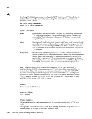 vtp




vtp
                   Use the vtp VLAN database command to conﬁgure the VLAN Trunk Protocol (VTP) mode. Use the
                   no form of this command to return to the default setting. This command is available only in the
                   Enterprise Edition Software.
                   vtp {server | client | transparent}
                   no vtp {server | client | transparent}


                   Syntax Description
                   server              Place the switch in VTP server mode. A switch in VTP server mode is enabled for
                                       VTP and sends advertisements. You can conﬁgure VLANs on it. The switch can
                                       recover all the VLAN information in the current VTP database from nonvolatile
                                       storage after reboot.

                   client              Place the switch in VTP client mode. A switch in VTP client mode is enabled for VTP,
                                       can send advertisements, but does not have enough nonvolatile storage to store VLAN
                                       conﬁgurations. You cannot conﬁgure VLANs on it. When a VTP client starts up, it
                                       does not transmit VTP advertisements until it receives advertisements to initialize its
                                       VLAN database.

                   transparent         Place the switch in VTP transparent mode. A switch in VTP transparent mode is
                                       disabled for VTP, does not transmit advertisements or learn from advertisements sent
                                       by other devices, and cannot affect VLAN conﬁgurations on other devices in the
                                       network. The switch receives VTP advertisements and forwards them on all trunk
                                       ports except the one on which the advertisement was received. The conﬁguration of
                                       multi-VLAN ports causes the switch to automatically enter transparent mode.


                   Note The switch supports up to 250 VLANs on the Catalyst 2912MF, 2924M, and 3500 XL
                   switches. All other 2900 XL switches support up to 64 VLANs. If you deﬁne more than 250 or 64,
                   respectively, or if the switch receives an advertisement that contains more than 250 or 64 VLANs,
                   the switch automatically enters VTP transparent mode and operates with the VLAN conﬁguration
                   preceding the one that put it into transparent mode. The count of 250 or 64 VLANs always includes
                   VLAN 1 but never includes VLANs 1002 to 1005. The switch can have 250 or 64 active VLANs,
                   plus VLANs 1002 through 1005, which are inactive.



                   Default
                   Server mode is the default mode.


                   Command Mode
                   VLAN database


                   Usage Guidelines
                   The no vtp client and no vtp transparent forms of the command return the switch to VTP server
                   mode.
                   The vtp server command is the same as no vtp client or no vtp transparent except that it does not
                   return an error if the switch is not in client or transparent mode.

2-168   Cisco IOS Desktop Switching Command Reference
 