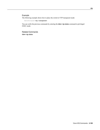 vtp



Example
The following example shows how to place the switch in VTP transparent mode:
   Switch(vlan)# vtp transparent

You can verify the previous commands by entering the show vtp status command in privileged
EXEC mode.


Related Commands
show vtp status




                                                                         Cisco IOS Commands 2-169
 