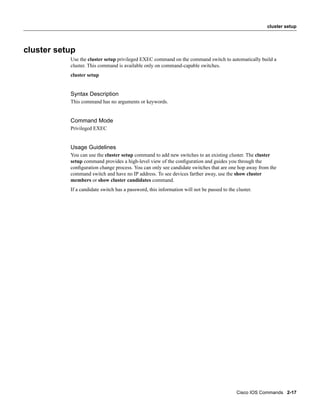 cluster setup




cluster setup
           Use the cluster setup privileged EXEC command on the command switch to automatically build a
           cluster. This command is available only on command-capable switches.
           cluster setup


           Syntax Description
           This command has no arguments or keywords.


           Command Mode
           Privileged EXEC


           Usage Guidelines
           You can use the cluster setup command to add new switches to an existing cluster. The cluster
           setup command provides a high-level view of the conﬁguration and guides you through the
           conﬁguration change process. You can only see candidate switches that are one hop away from the
           command switch and have no IP address. To see devices farther away, use the show cluster
           members or show cluster candidates command.
           If a candidate switch has a password, this information will not be passed to the cluster.




                                                                                            Cisco IOS Commands 2-17
 