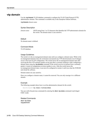 vtp domain




vtp domain
                   Use the vtp domain VLAN database command to conﬁgure the VLAN Trunk Protocol (VTP)
                   administrative domain. This command is available only in the Enterprise Edition Software.
                   vtp domain domain-name


                   Syntax Description
                   domain-name         ASCII string from 1 to 32 characters that identiﬁes the VTP administrative domain for
                                       the switch. The domain name is case sensitive.



                   Default
                   No domain name is deﬁned.


                   Command Mode
                   VLAN database


                   Usage Guidelines
                   The switch is in the no-management-domain state until you conﬁgure a domain name. While in the
                   no-management-domain state, the switch does not transmit any VTP advertisements even if changes
                   occur to the local VLAN conﬁguration. The switch leaves the no-management-domain state after
                   receiving the ﬁrst VTP summary packet on any port that is currently trunking or after conﬁguring a
                   domain name using the vtp domain command. If the switch receives its domain from a summary
                   packet, it resets its conﬁguration revision number to zero. After the switch leaves the
                   no-management-domain state, it can never be conﬁgured to reenter it until you clear the NVRAM
                   and reload the software.
                   Domain names are case sensitive.
                   Once you conﬁgure a domain name, it cannot be removed. You can only reassign it to a different
                   domain.


                   Example
                   The following example shows how to set the administrative domain for the switch:
                      Switch(vlan)# vtp domain OurDomainName

                   You can verify the previous commands by entering the show vtp status command in privileged
                   EXEC mode.


                   Related Commands
                   show vtp status
                   vtp password




2-170   Cisco IOS Desktop Switching Command Reference
 