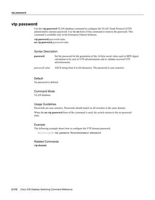vtp password




vtp password
                   Use the vtp password VLAN database command to conﬁgure the VLAN Trunk Protocol (VTP)
                   administrative domain password. Use the no form of this command to remove the password. This
                   command is available only in the Enterprise Edition Software.
                   vtp password password-value
                   no vtp password password-value


                   Syntax Description
                   password           Set the password for the generation of the 16-byte secret value used in MD5 digest
                                      calculation to be sent in VTP advertisements and to validate received VTP
                                      advertisements.

                   password-value     ASCII string from 8 to 64 characters. The password is case sensitive.



                   Default
                   No password is deﬁned.


                   Command Mode
                   VLAN database


                   Usage Guidelines
                   Passwords are case sensitive. Passwords should match on all switches in the same domain.
                   When the no vtp password form of the command is used, the switch returns to the no password
                   state.


                   Example
                   The following example shows how to conﬁgure the VTP domain password:
                      Switch(vlan)# vtp password ThisIsOurDomain’sPassword



                   Related Commands
                   vtp domain




2-172   Cisco IOS Desktop Switching Command Reference
 