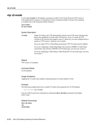 vtp v2-mode




vtp v2-mode
                   Use the vtp v2-mode VLAN database command to enable VLAN Trunk Protocol (VTP) version 2
                   in the administrative domains. Use the no form of this command to disable V2 mode. This command
                   is available only in the Enterprise Edition Software.
                   vtp v2-mode
                   no vtp v2-mode


                   Syntax Description
                   v2-mode            Enable V2 mode in the VTP administrative domain. Each VTP switch automatically
                                      detects the capabilities of all the other VTP devices. To use V2 mode, all VTP
                                      switches in the network must support version 2; otherwise, you must conﬁgure them to
                                      operate in VTP version 1 mode (no vtp v2-mode).
                                      If you are using VTP in a Token Ring environment, VTP V2 mode must be enabled.
                                      If you are conﬁguring a Token Ring bridge relay function (TRBRF) or Token Ring
                                      concentrator relay function (TRCRF) VLAN media type, you must use version 2.
                                      If you are conﬁguring a Token Ring or Token Ring-NET VLAN media type, you must
                                      use version 1.



                   Default
                   VTP version 2 is disabled.


                   Command Mode
                   VLAN database


                   Usage Guidelines
                   Toggling the V2 mode state modiﬁes certain parameters of certain default VLANs.


                   Example
                   The following example shows how to enable V2 mode in the proposed new VLAN database:
                      Switch(vlan)# vtp v2-mode

                   You can verify the previous commands by entering the show vtp status command in privileged
                   EXEC mode.


                   Related Commands
                   show vtp status
                   vtp
                   vtp pruning




2-174   Cisco IOS Desktop Switching Command Reference
 