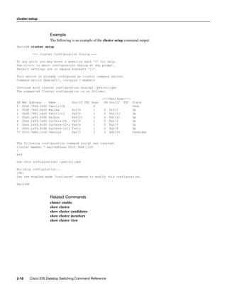 cluster setup



                      Example
                      The following is an example of the cluster setup command output:
Switch# cluster setup

           --- Cluster Configuration Dialog ---

At any point you may enter a question mark '?' for help.
Use ctrl-c to abort configuration dialog at any prompt.
Default settings are in square brackets '[]'.

This switch is already configured as cluster command switch:
Command Switch Name:m217, contains 7 members

Continue with cluster configuration dialog? [yes/no]:yes
The suggested Cluster configuration is as follows:

                                                       |---Upstream---|
SN   MAC Address      Name           PortIf FEC Hops    SN PortIf FEC State
0    00d0.796d.2f00   Tahiti-24                  0                      Cmdr
1    00d0.7960.66c0   Wailea         Gi0/4       1      0 Gi0/1         Up
2    00d0.7961.c4c0   Tahiti-12      Fa0/3       1      0 Fa0/13        Up
3    00e0.1e9f.8300   Balboa         Fa0/11      2      2 Fa0/12        Up
4    00e0.1e9f.7a00   Surfers-24     Fa0/5       1      0 Fa0/3         Up
5    00e0.1e9f.8c00   Surfers-12-2   Fa0/4       1      0 Fa0/7         Up
6    00e0.1e9f.8c40   Surfers-12-1   Fa0/1       1      0 Fa0/9         Up
7*   0010.7bb6.1cc0   Ventura        Fa2/1       3      3 Fa0/24        Candidat


The following configuration command script was created:
cluster member 7 mac-address 0010.7bb6.1cc0
!
end

Use this configuration? [yes/no]:yes

Building configuration...
[OK]
Use the enabled mode 'configure' command to modify this configuration.

Switch#



                      Related Commands
                      cluster enable
                      show cluster
                      show cluster candidates
                      show cluster members
                      show cluster view




2-18      Cisco IOS Desktop Switching Command Reference
 