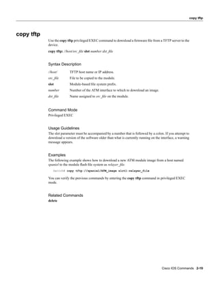 copy tftp




copy tftp
            Use the copy tftp privileged EXEC command to download a ﬁrmware ﬁle from a TFTP server to the
            device.
            copy tftp: //host/src_ﬁle slot number:dst_ﬁle


            Syntax Description
            //host/        TFTP host name or IP address.
            src_ﬁle        File to be copied to the module.
            slot           Module-based ﬁle system preﬁx.
            number         Number of the ATM interface to which to download an image.
            dst_ﬁle        Name assigned to src_ﬁle on the module.


            Command Mode
            Privileged EXEC


            Usage Guidelines
            The slot parameter must be accompanied by a number that is followed by a colon. If you attempt to
            download a version of the software older than what is currently running on the interface, a warning
            message appears.


            Examples
            The following example shows how to download a new ATM module image from a host named
            spaniel to the module ﬂash ﬁle system as relayer_ﬁle.
               Switch# copy tftp://spaniel/ATM_image slot1:relayer_file

            You can verify the previous commands by entering the copy tftp command in privileged EXEC
            mode.


            Related Commands
            delete




                                                                                           Cisco IOS Commands 2-19
 
