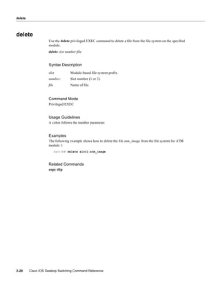 delete




delete
                    Use the delete privileged EXEC command to delete a ﬁle from the ﬁle system on the speciﬁed
                    module.
                    delete slot number:ﬁle


                    Syntax Description
                    slot           Module-based ﬁle-system preﬁx.
                    number:        Slot number (1 or 2).
                    ﬁle            Name of ﬁle.


                    Command Mode
                    Privileged EXEC


                    Usage Guidelines
                    A colon follows the number parameter.


                    Examples
                    The following example shows how to delete the ﬁle atm_image from the ﬁle system for ATM
                    module 1:
                          Switch# delete slot1:atm_image



                    Related Commands
                    copy tftp




2-20     Cisco IOS Desktop Switching Command Reference
 