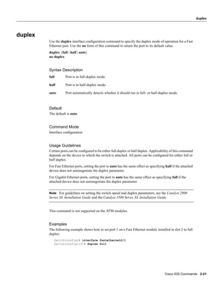 duplex




duplex
         Use the duplex interface conﬁguration command to specify the duplex mode of operation for a Fast
         Ethernet port. Use the no form of this command to return the port to its default value.
         duplex {full | half | auto}
         no duplex


         Syntax Description
         full       Port is in full-duplex mode.

         half       Port is in half-duplex mode.

         auto       Port automatically detects whether it should run in full- or half-duplex mode.



         Default
         The default is auto.


         Command Mode
         Interface conﬁguration


         Usage Guidelines
         Certain ports can be conﬁgured to be either full duplex or half duplex. Applicability of this command
         depends on the device to which the switch is attached. All ports can be conﬁgured for either full or
         half duplex.
         For Fast Ethernet ports, setting the port to auto has the same effect as specifying half if the attached
         device does not autonegotiate the duplex parameter.
         For Gigabit Ethernet ports, setting the port to auto has the same effect as specifying full if the
         attached device does not autonegotiate the duplex parameter.


         Note For guidelines on setting the switch speed and duplex parameters, see the Catalyst 2900
         Series XL Installation Guide and the Catalyst 3500 Series XL Installation Guide.


         This command is not supported on the ATM modules.


         Examples
         The following example shows how to set port 1 on a Fast Ethernet module installed in slot 2 to full
         duplex:
            Switch(config)# interface fastethernet2/1
            Switch(config-if)# duplex full




                                                                                            Cisco IOS Commands 2-21
 