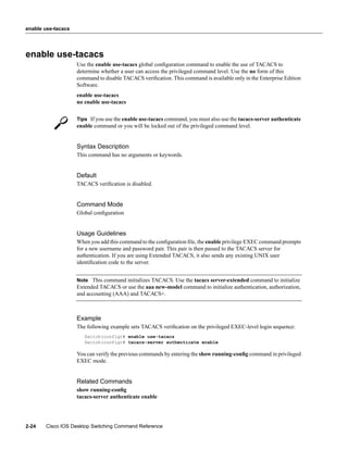 enable use-tacacs




enable use-tacacs
                    Use the enable use-tacacs global conﬁguration command to enable the use of TACACS to
                    determine whether a user can access the privileged command level. Use the no form of this
                    command to disable TACACS veriﬁcation. This command is available only in the Enterprise Edition
                    Software.
                    enable use-tacacs
                    no enable use-tacacs


                    Tips If you use the enable use-tacacs command, you must also use the tacacs-server authenticate
                    enable command or you will be locked out of the privileged command level.


                    Syntax Description
                    This command has no arguments or keywords.


                    Default
                    TACACS veriﬁcation is disabled.


                    Command Mode
                    Global conﬁguration


                    Usage Guidelines
                    When you add this command to the conﬁguration ﬁle, the enable privilege EXEC command prompts
                    for a new username and password pair. This pair is then passed to the TACACS server for
                    authentication. If you are using Extended TACACS, it also sends any existing UNIX user
                    identiﬁcation code to the server.


                    Note This command initializes TACACS. Use the tacacs server-extended command to initialize
                    Extended TACACS or use the aaa new-model command to initialize authentication, authorization,
                    and accounting (AAA) and TACACS+.



                    Example
                    The following example sets TACACS veriﬁcation on the privileged EXEC-level login sequence:
                       Switch(config)# enable use-tacacs
                       Switch(config)# tacacs-server authenticate enable

                    You can verify the previous commands by entering the show running-conﬁg command in privileged
                    EXEC mode.


                    Related Commands
                    show running-conﬁg
                    tacacs-server authenticate enable




2-24   Cisco IOS Desktop Switching Command Reference
 
