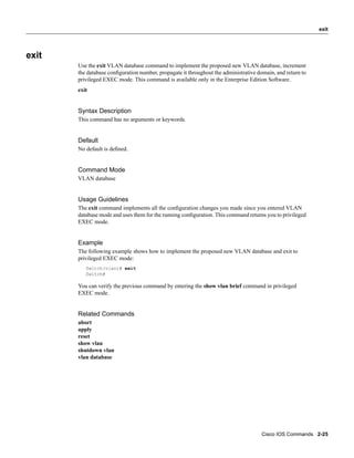 exit




exit
       Use the exit VLAN database command to implement the proposed new VLAN database, increment
       the database conﬁguration number, propagate it throughout the administrative domain, and return to
       privileged EXEC mode. This command is available only in the Enterprise Edition Software.
       exit


       Syntax Description
       This command has no arguments or keywords.


       Default
       No default is deﬁned.


       Command Mode
       VLAN database


       Usage Guidelines
       The exit command implements all the conﬁguration changes you made since you entered VLAN
       database mode and uses them for the running conﬁguration. This command returns you to privileged
       EXEC mode.


       Example
       The following example shows how to implement the proposed new VLAN database and exit to
       privileged EXEC mode:
          Switch(vlan)# exit
          Switch#

       You can verify the previous command by entering the show vlan brief command in privileged
       EXEC mode.


       Related Commands
       abort
       apply
       reset
       show vlan
       shutdown vlan
       vlan database




                                                                                     Cisco IOS Commands 2-25
 