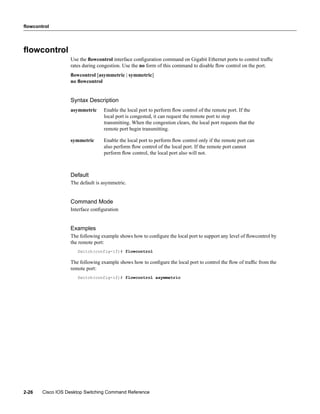flowcontrol




ﬂowcontrol
                   Use the ﬂowcontrol interface conﬁguration command on Gigabit Ethernet ports to control trafﬁc
                   rates during congestion. Use the no form of this command to disable ﬂow control on the port.
                   ﬂowcontrol [asymmetric | symmetric]
                   no ﬂowcontrol


                   Syntax Description
                   asymmetric     Enable the local port to perform ﬂow control of the remote port. If the
                                  local port is congested, it can request the remote port to stop
                                  transmitting. When the congestion clears, the local port requests that the
                                  remote port begin transmitting.

                   symmetric      Enable the local port to perform ﬂow control only if the remote port can
                                  also perform ﬂow control of the local port. If the remote port cannot
                                  perform ﬂow control, the local port also will not.



                   Default
                   The default is asymmetric.


                   Command Mode
                   Interface conﬁguration


                   Examples
                   The following example shows how to conﬁgure the local port to support any level of ﬂowcontrol by
                   the remote port:
                      Switch(config-if)# flowcontrol

                   The following example shows how to conﬁgure the local port to control the ﬂow of trafﬁc from the
                   remote port:
                      Switch(config-if)# flowcontrol asymmetric




2-26    Cisco IOS Desktop Switching Command Reference
 