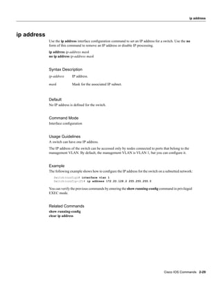 ip address




ip address
             Use the ip address interface conﬁguration command to set an IP address for a switch. Use the no
             form of this command to remove an IP address or disable IP processing.
             ip address ip-address mask
             no ip address ip-address mask


             Syntax Description
             ip-address     IP address.

             mask           Mask for the associated IP subnet.



             Default
             No IP address is deﬁned for the switch.


             Command Mode
             Interface conﬁguration


             Usage Guidelines
             A switch can have one IP address.
             The IP address of the switch can be accessed only by nodes connected to ports that belong to the
             management VLAN. By default, the management VLAN is VLAN 1, but you can conﬁgure it.


             Example
             The following example shows how to conﬁgure the IP address for the switch on a subnetted network:
                Switch(config)# interface vlan 1
                Switch(config-if)# ip address 172.20.128.2 255.255.255.0

             You can verify the previous commands by entering the show running-conﬁg command in privileged
             EXEC mode.


             Related Commands
             show running-conﬁg
             clear ip address




                                                                                           Cisco IOS Commands 2-29
 