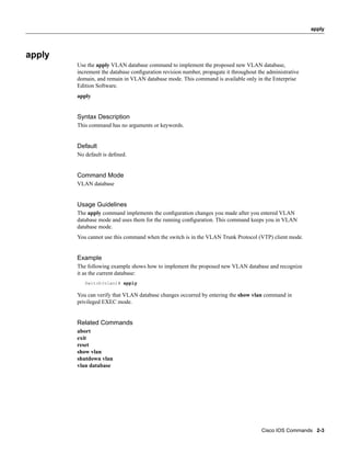 apply




apply
        Use the apply VLAN database command to implement the proposed new VLAN database,
        increment the database conﬁguration revision number, propagate it throughout the administrative
        domain, and remain in VLAN database mode. This command is available only in the Enterprise
        Edition Software.
        apply


        Syntax Description
        This command has no arguments or keywords.


        Default
        No default is deﬁned.


        Command Mode
        VLAN database


        Usage Guidelines
        The apply command implements the conﬁguration changes you made after you entered VLAN
        database mode and uses them for the running conﬁguration. This command keeps you in VLAN
        database mode.
        You cannot use this command when the switch is in the VLAN Trunk Protocol (VTP) client mode.


        Example
        The following example shows how to implement the proposed new VLAN database and recognize
        it as the current database:
           Switch(vlan)# apply

        You can verify that VLAN database changes occurred by entering the show vlan command in
        privileged EXEC mode.


        Related Commands
        abort
        exit
        reset
        show vlan
        shutdown vlan
        vlan database




                                                                                       Cisco IOS Commands 2-3
 