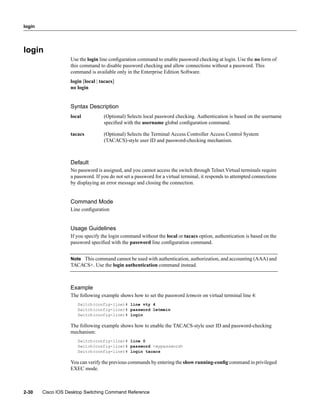 login




login
                   Use the login line conﬁguration command to enable password checking at login. Use the no form of
                   this command to disable password checking and allow connections without a password. This
                   command is available only in the Enterprise Edition Software.
                   login [local | tacacs]
                   no login


                   Syntax Description
                   local           (Optional) Selects local password checking. Authentication is based on the username
                                   speciﬁed with the username global conﬁguration command.

                   tacacs          (Optional) Selects the Terminal Access Controller Access Control System
                                   (TACACS)-style user ID and password-checking mechanism.



                   Default
                   No password is assigned, and you cannot access the switch through Telnet.Virtual terminals require
                   a password. If you do not set a password for a virtual terminal, it responds to attempted connections
                   by displaying an error message and closing the connection.


                   Command Mode
                   Line conﬁguration


                   Usage Guidelines
                   If you specify the login command without the local or tacacs option, authentication is based on the
                   password speciﬁed with the password line conﬁguration command.


                   Note This command cannot be used with authentication, authorization, and accounting (AAA) and
                   TACACS+. Use the login authentication command instead.



                   Example
                   The following example shows how to set the password letmein on virtual terminal line 4:
                      Switch(config-line)# line vty 4
                      Switch(config-line)# password letmein
                      Switch(config-line)# login

                   The following example shows how to enable the TACACS-style user ID and password-checking
                   mechanism:
                      Switch(config-line)# line 0
                      Switch(config-line)# password <mypassword>
                      Switch(config-line)# login tacacs

                   You can verify the previous commands by entering the show running-conﬁg command in privileged
                   EXEC mode.



2-30    Cisco IOS Desktop Switching Command Reference
 