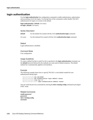 login authentication




login authentication
                       Use the login authentication line conﬁguration command to enable authentication, authorization,
                       and accounting (AAA) for logins. Use the no form of this command to either disable TACACS+
                       authentication for logins or to return to the default.
                       login authentication {default | list-name}
                       no login {default | list-name}


                       Syntax Description
                       default         Use the default list created with the AAA authentication login command.

                       list-name       Use the indicated list created with the AAA authentication login command.



                       Default
                       Login authentication is disabled.


                       Command Mode
                       Line conﬁguration


                       Usage Guidelines
                       To create a default list that is used if no list is speciﬁed in the login authentication command, use
                       the default keyword followed by the methods you want used in default situations. The default
                       method list is automatically applied to all interfaces.


                       Example
                       The following example shows how to specify TACACS+ as the default method for user
                       authentication during login:
                          Switch(config)# aaa new-model
                          Switch(config)# aaa authentication login default tacacs
                          Switch(config)# line vty 0 4
                          Switch(config-line)# login authentication default tacacs

                       You can verify the previous commands by entering the show running-conﬁg command in privileged
                       EXEC mode.


                       Related Commands
                       enable password
                       password
                       show running-conﬁg
                       username




2-32    Cisco IOS Desktop Switching Command Reference
 