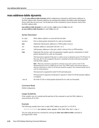 mac-address-table dynamic




mac-address-table dynamic
                  Use the mac-address-table dynamic global conﬁguration command to add dynamic addresses to
                  the MAC address table. Dynamic addresses are automatically added to the address table and dropped
                  from it when they are not in use. Use the no form of this command to remove dynamic entries from
                  the MAC address table.
                  mac-address-table dynamic hw-addr interface [atm slot/port] [vlan vlan-id]
                  no mac-address-table dynamic hw-addr [vlan vlan-id]


                  Syntax Description
                  hw-addr          MAC address added to or removed from the table.
                  interface        Port to which packets destined for hw-addr are forwarded.
                  atm              (Optional) Add dynamic addresses to ATM module slot/port.
                  slot             Dynamic address is associated with slot 1 or 2.
                  port             Add dynamic addresses to this port, which is always 0 for an ATM interface.
                  vlan             (Optional) The interface and vlan parameters together specify a destination to which
                                   packets destined for hw-addr are forwarded.
                                   This keyword is optional if the port is a static-access or dynamic-access VLAN port. In
                                   this case, the VLAN assigned to the port is assumed to be that of the port associated
                                   with the MAC address.
                                   Note When this command is executed on a dynamic-access port, queries to the VLAN
                                   Membership Policy Server (VMPS) do not occur. The VMPS cannot verify that the address is
                                   allowed or determine to which VLAN the port should be assigned. This command should only be
                                   used for testing purposes.
                                   This keyword is required for multi-VLAN and trunk ports.
                                   This keyword is required on trunk ports to specify to which VLAN the dynamic address
                                   is assigned.
                   vlan-id         ID of the VLAN to which packets destined for hw-addr are forwarded.


                  Command Mode
                  Global conﬁguration


                  Usage Guidelines
                  If the variable vlan-id is omitted and the no form of the command is used, the MAC address is
                  removed from all VLANs.


                  Example
                  The following example shows how to add a MAC address on port fa1/1 to VLAN 4:
                     Switch(config)# mac-address-table dynamic 00c0.00a0.03fa fa1/1 vlan 4

                  You can verify the previous command by entering the show mac-address-table command in
                  privileged EXEC mode.



2-34   Cisco IOS Desktop Switching Command Reference
 