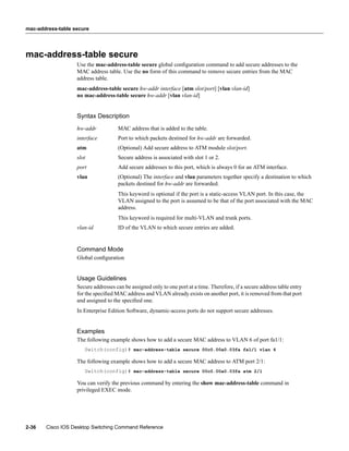 mac-address-table secure




mac-address-table secure
                   Use the mac-address-table secure global conﬁguration command to add secure addresses to the
                   MAC address table. Use the no form of this command to remove secure entries from the MAC
                   address table.
                   mac-address-table secure hw-addr interface [atm slot/port] [vlan vlan-id]
                   no mac-address-table secure hw-addr [vlan vlan-id]


                   Syntax Description
                   hw-addr           MAC address that is added to the table.
                   interface         Port to which packets destined for hw-addr are forwarded.
                   atm               (Optional) Add secure address to ATM module slot/port.
                   slot              Secure address is associated with slot 1 or 2.
                   port              Add secure addresses to this port, which is always 0 for an ATM interface.
                   vlan              (Optional) The interface and vlan parameters together specify a destination to which
                                     packets destined for hw-addr are forwarded.
                                     This keyword is optional if the port is a static-access VLAN port. In this case, the
                                     VLAN assigned to the port is assumed to be that of the port associated with the MAC
                                     address.
                                     This keyword is required for multi-VLAN and trunk ports.
                   vlan-id           ID of the VLAN to which secure entries are added.


                   Command Mode
                   Global conﬁguration


                   Usage Guidelines
                   Secure addresses can be assigned only to one port at a time. Therefore, if a secure address table entry
                   for the speciﬁed MAC address and VLAN already exists on another port, it is removed from that port
                   and assigned to the speciﬁed one.
                   In Enterprise Edition Software, dynamic-access ports do not support secure addresses.


                   Examples
                   The following example shows how to add a secure MAC address to VLAN 6 of port fa1/1:
                      Switch(config)# mac-address-table secure 00c0.00a0.03fa fa1/1 vlan 6

                   The following example shows how to add a secure MAC address to ATM port 2/1:
                      Switch(config)# mac-address-table secure 00c0.00a0.03fa atm 2/1

                   You can verify the previous command by entering the show mac-address-table command in
                   privileged EXEC mode.




2-36   Cisco IOS Desktop Switching Command Reference
 