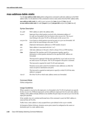 mac-address-table static




mac-address-table static
                    Use the mac-address-table static global conﬁguration command to add static addresses to the MAC
                    address table. Use the no form of this command to remove static entries from the MAC address table.
                    mac-address-table static hw-addr in-port out-port-list [atm slot/port] [vlan vlan-id]
                    no mac-address-table static hw-addr [in-port in-port] [out-port-list out-port-list] [vlan vlan-id]


                    Syntax Description
                    hw-addr          MAC address to add to the address table.
                    in-port          Input port from which packets received with a destination address of
                                     hw-addr are forwarded to the list of ports in the out-port-list. The in-port
                                     must belong to the same VLAN as all the ports in the out-port-list.
                    out-port-list    List of ports to which packets received on ports in in-port are forwarded. All
                                     ports in the list must belong to the same VLAN.
                    atm              (Optional) Add dynamic addresses to ATM module slot/port.
                    slot             Static address is associated with slot 1 or 2.
                    port             Add static addresses to this port, which is always 0 for an ATM interface.
                    vlan             (Optional) The interface and VLAN parameters together specify a
                                     destination to which packets destined for the speciﬁed MAC address are
                                     forwarded.
                                     This keyword is optional if all the ports speciﬁed by in-port and out-port-list
                                     are static-access VLAN ports. The VLAN assigned to the ports is assumed.
                                     This keyword is required for multi-VLAN and trunk ports.
                                     Dynamic-access ports cannot be included in static addresses as either the
                                     source (in-port) or destination (out-port).
                                     This keyword is required on trunk ports to specify to which VLAN the static
                                     address is assigned.
                    vlan-id          ID of the VLAN to which static address entries are forwarded.


                    Command Mode
                    Global conﬁguration


                    Usage Guidelines
                    When a packet is received on the input port, it is forwarded to the VLAN of each port you specify
                    for the out-port-list. Different input ports can have different output-port lists for each static address.
                    Adding a static address already deﬁned as one modiﬁes the port map (vlan and out-port-list) for the
                    input port speciﬁed.
                    If the variable vlan-id is omitted and the no form of the command is used, the MAC address is
                    removed from all VLANs.
                    Trafﬁc from a static address is only accepted from a port deﬁned in the in-port variable.
                    In Enterprise Edition Software, dynamic-access ports cannot be conﬁgured as the source or
                    destination port in a static address entry.


2-38    Cisco IOS Desktop Switching Command Reference
 
