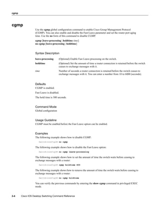 cgmp




cgmp
                  Use the cgmp global conﬁguration command to enable Cisco Group Management Protocol
                  (CGMP). You can also enable and disable the Fast Leave parameter and set the router port aging
                  time. Use the no form of this command to disable CGMP.
                  cgmp [leave-processing | holdtime time]
                  no cgmp [leave-processing | holdtime]


                  Syntax Description
                  leave-processing      (Optional) Enable Fast Leave processing on the switch.
                  holdtime              (Optional) Set the amount of time a router connection is retained before the switch
                                        ceases to exchange messages with it.
                  time                  Number of seconds a router connection is retained before the switch ceases to
                                        exchange messages with it. You can enter a number from 10 to 6000 (seconds).


                  Defaults
                  CGMP is enabled.
                  Fast Leave is disabled.
                  The hold time is 300 seconds.


                  Command Mode
                  Global conﬁguration


                  Usage Guideline
                  CGMP must be enabled before the Fast Leave option can be enabled.


                  Examples
                  The following example shows how to disable CGMP:
                     Switch(config)# no cgmp

                  The following example shows how to disable the Fast Leave option:
                     Switch(config)# no cgmp leave-processing

                  The following example shows how to set the amount of time the switch waits before ceasing to
                  exchange messages with a router:
                     Switch(config)# cgmp holdtime 400

                  The following example shows how to remove the amount of time the switch waits before ceasing to
                  exchange messages with a router:
                     Switch(config)# no cgmp holdtime

                  You can verify the previous commands by entering the show cgmp command in privileged EXEC
                  mode.


2-4    Cisco IOS Desktop Switching Command Reference
 