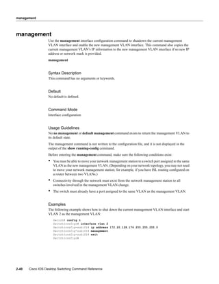 management




management
                  Use the management interface conﬁguration command to shutdown the current management
                  VLAN interface and enable the new management VLAN interface. This command also copies the
                  current management VLAN’s IP information to the new management VLAN interface if no new IP
                  address or network mask is provided.
                  management


                  Syntax Description
                  This command has no arguments or keywords.


                  Default
                  No default is deﬁned.


                  Command Mode
                  Interface conﬁguration


                  Usage Guidelines
                  No no management or default management command exists to return the management VLAN to
                  its default state.
                  The management command is not written to the conﬁguration ﬁle, and it is not displayed in the
                  output of the show running-conﬁg command.
                  Before entering the management command, make sure the following conditions exist:
                  •   You must be able to move your network management station to a switch port assigned to the same
                      VLAN as the new management VLAN. (Depending on your network topology, you may not need
                      to move your network management station; for example, if you have ISL routing conﬁgured on
                      a router between two VLANs.)
                  •   Connectivity through the network must exist from the network management station to all
                      switches involved in the management VLAN change.
                  •   The switch must already have a port assigned to the same VLAN as the management VLAN.


                  Examples
                  The following example shows how to shut down the current management VLAN interface and start
                  VLAN 2 as the management VLAN:
                      Switch# config t
                      Switch(config)# interface vlan 2
                      Switch(config-subif)# ip address 172.20.128.176 255.255.255.0
                      Switch(config-subif)# management
                      Switch(config-subif)# exit
                      Switch(config)#




2-40   Cisco IOS Desktop Switching Command Reference
 
