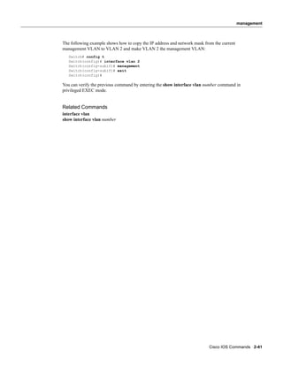 management



The following example shows how to copy the IP address and network mask from the current
management VLAN to VLAN 2 and make VLAN 2 the management VLAN:
   Switch# config t
   Switch(config)# interface vlan 2
   Switch(config-subif)# management
   Switch(config-subif)# exit
   Switch(config)#

You can verify the previous command by entering the show interface vlan number command in
privileged EXEC mode.


Related Commands
interface vlan
show interface vlan number




                                                                          Cisco IOS Commands 2-41
 