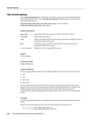 ntp access-group




ntp access-group
                   Use the ntp access-group global conﬁguration command to control access to the system's Network
                   Time Protocol (NTP) services. Use the no ntp access-group command to remove access control to
                   the system's NTP services.
                   ntp access-group {query-only | serve-only | serve | peer} access-list-number
                   no ntp access-group {query-only | serve | peer}


                   Syntax Description
                   query-only             Allows only NTP control queries. See RFC 1305 (NTP version 3).
                   serve-only             Allows only time requests.
                   serve                  Allows time requests and NTP control queries, but does not allow the system to
                                          synchronize to the remote system.
                   peer                   Allows time requests and NTP control queries and allows the system to
                                          synchronize to the remote system.
                   access-list-number     Number (1 to 99) of a standard IP access list.


                   Default
                   NTP is disabled.


                   Command Mode
                   Global conﬁguration


                   Usage Guidelines
                   The access group options are scanned in the following order from least restrictive to most restrictive:
                   1 peer

                   2 serve

                   3 serve-only
                   4 query-only

                   Access is granted for the ﬁrst match that is found. If no access groups are speciﬁed, all access is
                   granted to all sources. If any access groups are speciﬁed, only the speciﬁed access is granted. This
                   facility provides minimal security for the time services of the system. However, it can be
                   circumvented by a determined programmer. If tighter security is desired, use the NTP authentication
                   facility.


                   Example
                   The following example shows how to conﬁgure the system to be synchronized by a peer from access
                   list 99.
                   However, the system restricts access to allow only time requests from access list 42:
                      Switch(config)# ntp access-group peer 99
                      Switch(config)# ntp access-group serve-only 42


2-42   Cisco IOS Desktop Switching Command Reference
 