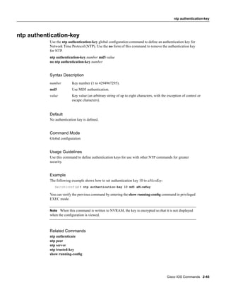 ntp authentication-key




ntp authentication-key
           Use the ntp authentication-key global conﬁguration command to deﬁne an authentication key for
           Network Time Protocol (NTP). Use the no form of this command to remove the authentication key
           for NTP.
           ntp authentication-key number md5 value
           no ntp authentication-key number


           Syntax Description
           number        Key number (1 to 4294967295).
           md5           Use MD5 authentication.
           value         Key value (an arbitrary string of up to eight characters, with the exception of control or
                         escape characters).


           Default
           No authentication key is deﬁned.


           Command Mode
           Global conﬁguration


           Usage Guidelines
           Use this command to deﬁne authentication keys for use with other NTP commands for greater
           security.


           Example
           The following example shows how to set authentication key 10 to aNiceKey:
              Switch(config)# ntp authentication-key 10 md5 aNiceKey

           You can verify the previous command by entering the show running-conﬁg command in privileged
           EXEC mode.


           Note When this command is written to NVRAM, the key is encrypted so that it is not displayed
           when the conﬁguration is viewed.



           Related Commands
           ntp authenticate
           ntp peer
           ntp server
           ntp trusted-key
           show running-conﬁg




                                                                                           Cisco IOS Commands 2-45
 