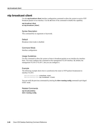 ntp broadcast client




ntp broadcast client
                       Use the ntp broadcast client interface conﬁguration command to allow the system to receive NTP
                       broadcast packets on an interface. Use the no form of the command to disable this capability.
                       ntp broadcast client
                       no ntp broadcast [client]


                       Syntax Description
                       This command has no arguments or keywords.


                       Default
                       Broadcast client mode is disabled.


                       Command Mode
                       Interface conﬁguration


                       Usage Guidelines
                       Use this command to allow the system to listen to broadcast packets on an interface-by-interface
                       basis. You must conﬁgure this command on the management VLAN interface. By default, the
                       management VLAN is VLAN 1, but you can conﬁgure it.


                       Example
                       The following example shows how to synchronize the router to NTP packets broadcasted on
                       interface VLAN1:
                          Switch(config-if)# interface vlan1
                          Switch(config-if)# ntp broadcast client

                       You can verify the previous commands by entering the show running-conﬁg command in privileged
                       EXEC mode.


                       Related Commands
                       ntp broadcastdelay
                       show running-conﬁg




2-46    Cisco IOS Desktop Switching Command Reference
 