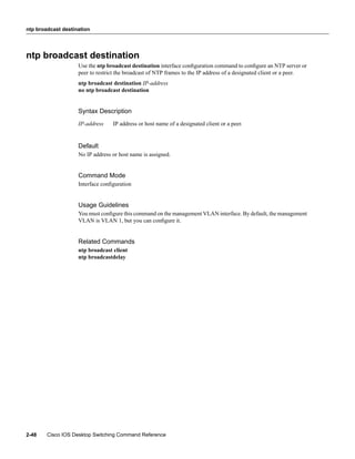 ntp broadcast destination




ntp broadcast destination
                    Use the ntp broadcast destination interface conﬁguration command to conﬁgure an NTP server or
                    peer to restrict the broadcast of NTP frames to the IP address of a designated client or a peer.
                    ntp broadcast destination IP-address
                    no ntp broadcast destination


                    Syntax Description
                    IP-address    IP address or host name of a designated client or a peer.


                    Default
                    No IP address or host name is assigned.


                    Command Mode
                    Interface conﬁguration


                    Usage Guidelines
                    You must conﬁgure this command on the management VLAN interface. By default, the management
                    VLAN is VLAN 1, but you can conﬁgure it.


                    Related Commands
                    ntp broadcast client
                    ntp broadcastdelay




2-48    Cisco IOS Desktop Switching Command Reference
 